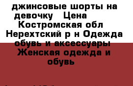 джинсовые шорты на девочку › Цена ­ 500 - Костромская обл., Нерехтский р-н Одежда, обувь и аксессуары » Женская одежда и обувь   